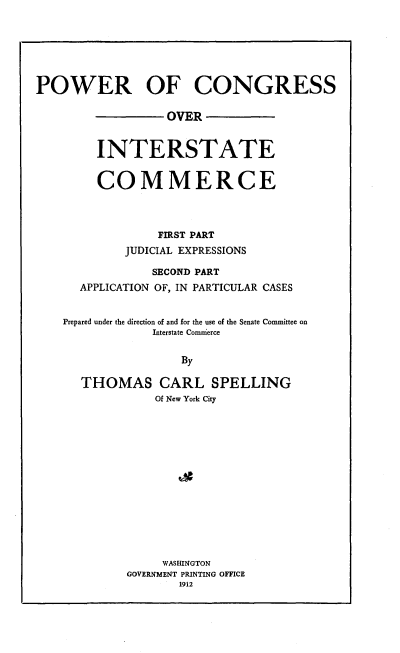 handle is hein.beal/pocoiner0001 and id is 1 raw text is: POWER OF CONGRESS
OVER
INTERSTATE
COMMERCE
FIRST PART
JUDICIAL EXPRESSIONS
SECOND PART
APPLICATION OF, IN PARTICULAR CASES
Prepared under the direction of and for the use of the Senate Committee on
Interstate Comierce
By
THOMAS CARL SPELLING
Of New York City

WASHINGTON
GOVERNMENT PRINTING OFFICE
1912



