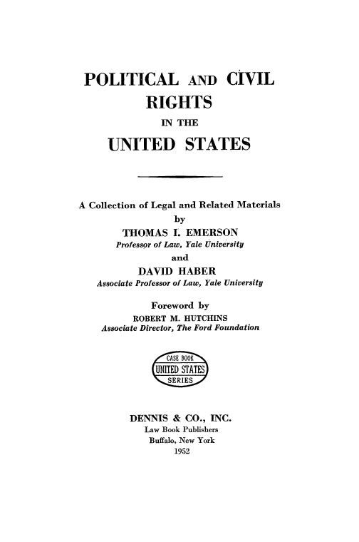 handle is hein.beal/pocvrus0001 and id is 1 raw text is: POLITICAL AND CIVIL
RIGHTS
IN THE
UNITED STATES
A Collection of Legal and Related Materials
by
THOMAS L EMERSON
Professor of Law, Yale University
and
DAVID HABER
Associate Professor of Law, Yale University
Foreword by
ROBERT M. HUTCHINS
Associate Director, The Ford Foundation
/oCA SE B OO K
UNITED STATES
'SERIES#
DENNIS & CO., INC.
Law Book Publishers
Buffalo, New York
1952


