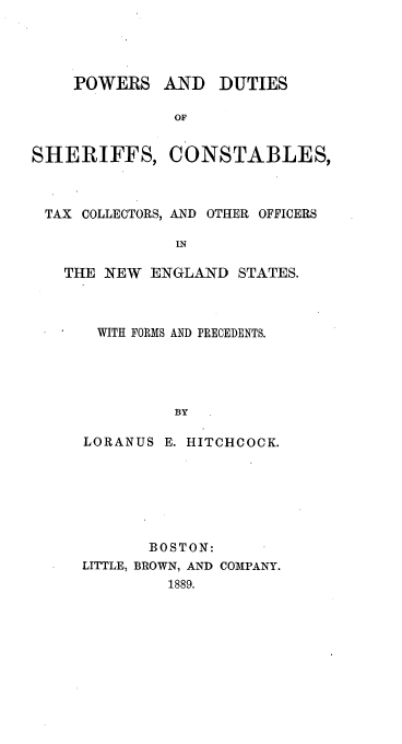 handle is hein.beal/poduserc0001 and id is 1 raw text is: POWERS

SHERIFFS,

AND DUTIES
OF
CONSTABLES,

TAX COLLECTORS, AND OTHER OFFICERS
IN
THE NEW ENGLAND STATES.

WITH FORMS AND PRECEDENTS.
BY
LORANUS E. HITCHCOCK.

BOSTON:
LITTLE, BROWN, AND COMPANY.
1889.


