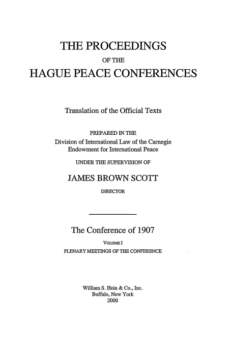 handle is hein.beal/pohpc0001 and id is 1 raw text is: THE PROCEEDINGS
OF THE
HAGUE PEACE CONFERENCES

Translation of the Official Texts
PREPARED IN THE
Division of International Law of the Carnegie
Endowment for International Peace
UNDER THE SUPERVISION OF
JAMES BROWN SCOTT
DIRECTOR

The Conference of 1907
VOLUME I
PLENARY MEETINGS OF THE CONFERENCE
William S. Hein & Co., Inc.
Buffalo, New York
2000


