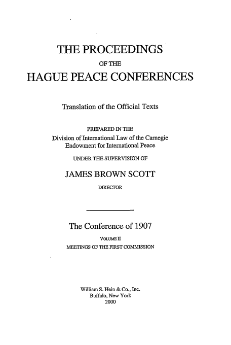 handle is hein.beal/pohpc0002 and id is 1 raw text is: THE PROCEEDINGS
OF THE
HAGUE PEACE CONFERENCES

Translation of the Official Texts
PREPARED IN THE
Division of International Law of the Carnegie
Endowment for International Peace
UNDER THE SUPERVISION OF
JAMES BROWN SCOTT
DIRECTOR

The Conference of 1907
VOLUME II
MEETINGS OF THE FIRST COMMISSION
William S. Hein & Co., Inc.
Buffalo, New York
2000


