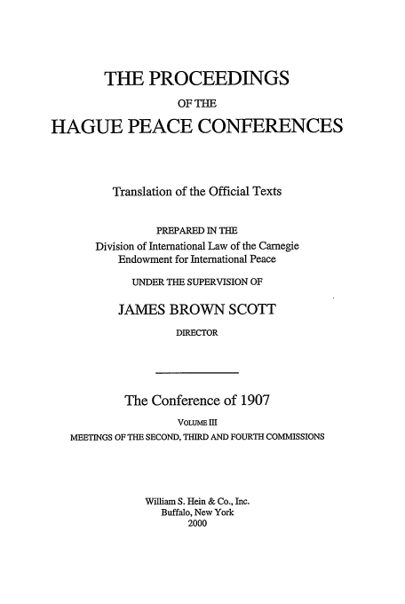 handle is hein.beal/pohpc0003 and id is 1 raw text is: THE PROCEEDINGS
OF THE
HAGUE PEACE CONFERENCES

Translation of the Official Texts
PREPARED IN THE
Division of International Law of the Carnegie
Endowment for International Peace
UNDER THE SUPERVISION OF
JAMES BROWN SCOTT
DIRECTOR

The Conference of 1907
VOLUME HI
MEETINGS OF THE SECOND, THIRD AND FOURTH COMMISSIONS
William S. Hein & Co., Inc.
Buffalo, New York
2000


