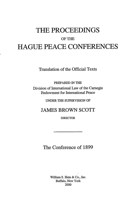 handle is hein.beal/pohpc0004 and id is 1 raw text is: THE PROCEEDINGS
OF THE
HAGUE PEACE CONFERENCES

Translation of the Official Texts
PREPARED IN THE
Division of International Law of the Carnegie
Endowment for International Peace
UNDER THE SUPERVISION OF
JAMES BROWN SCOTT
DIRECTOR

The Conference of 1899

William S. Hein & Co., Inc.
Buffalo, New York
2000



