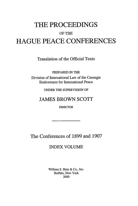 handle is hein.beal/pohpc0005 and id is 1 raw text is: THE PROCEEDINGS
OF THE
HAGUE PEACE CONFERENCES

Translation of the Official Texts
PREPARED IN THE
Division of International Law of the Carnegie
Endowment for International Peace
UNDER THE SUPERVISION OF
JAMES BROWN SCOTT
DIRECTOR

The Conferences of 1899 and 1907

INDEX VOLUME
William S. Hein & Co., Inc.
Buffalo, New York
2000



