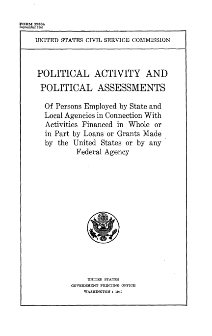 handle is hein.beal/polactivi0001 and id is 1 raw text is: 
FORM 1236a
September 1940
    UNITED STATES CIVIL SERVICE COMMISSION



    POLITICAL ACTIVITY AND
      POLITICAL ASSESSMENTS

      Of  Persons Employed by State and
      Local Agencies in Connection With
      Activities Financed in Whole  or
      in Part by Loans or Grants Made
      by  the United  States or by any
               Federal Agency













                  UNITED STATES
              GOVERNMENT PRINTING OFFICE
                 WASHINGTON : 1940


