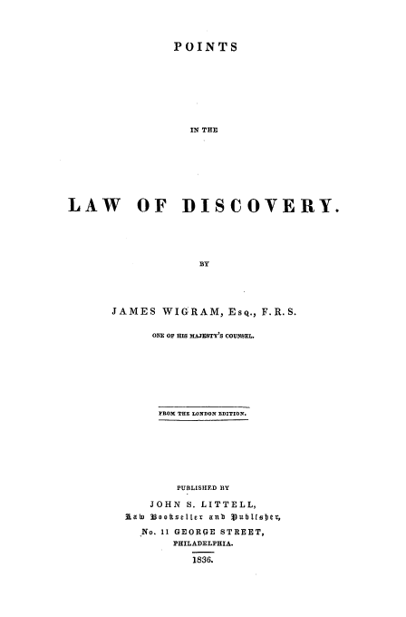 handle is hein.beal/poladi0001 and id is 1 raw text is: POINTS
IN THE
LAW OF DISCOVERY.
BY

JAMES WIGRAM, Esq., F.R.S.
ONE OF HIS MAJESTY'S COUNSEL.
FROX THE LONDON EDITION.
PUBLISHED BY
JOHN S. LITTELL,
flaW 33oottseIlcr anb 3Vublffibje
No. 11 GEORGE STREET,
PHILADELPHIA.
1836.


