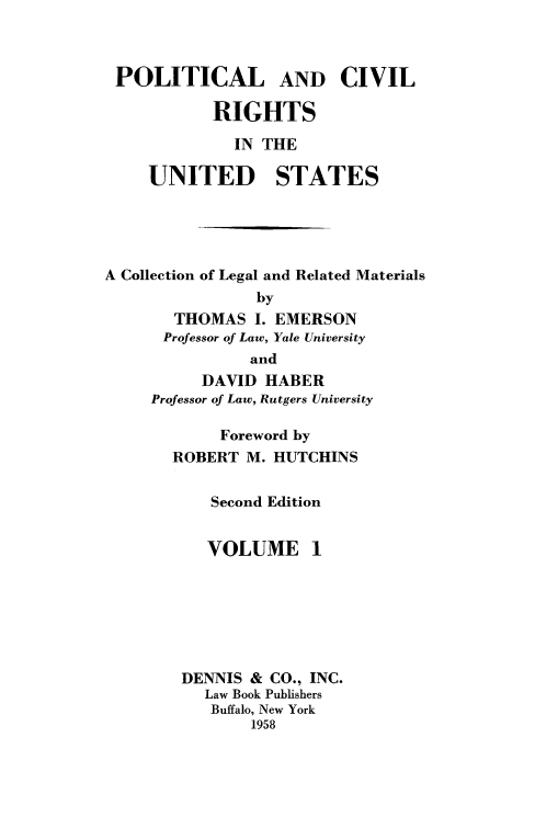 handle is hein.beal/polcvrus0001 and id is 1 raw text is: 



POLITICAL AND CIVIL

           RIGHTS

              IN THE

     UNITED STATES





A Collection of Legal and Related Materials
                by
       THOMAS   I. EMERSON
       Professor of Law, Yale University
               and
          DAVID  HABER
     Professor of Law, Rutgers University

            Foreword by
       ROBERT  M. HUTCHINS


           Second Edition


           VOLUME 1







        DENNIS &  CO., INC.
           Law Book Publishers
           Buffalo, New York
                1958


