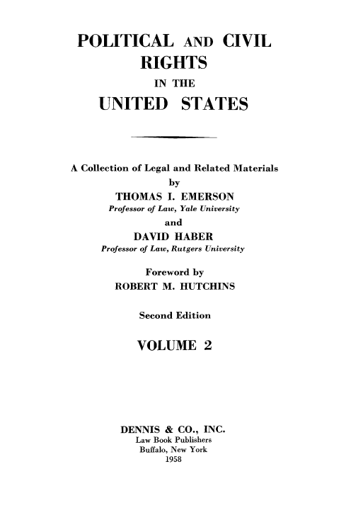 handle is hein.beal/polcvrus0002 and id is 1 raw text is: 


POLITICAL AND CIVIL

           RIGHTS
              IN THE

     UNITED STATES





A Collection of Legal and Related Materials
                by
       THOMAS   I. EMERSON
       Professor of Law, Yale University
               and
          DAVID  HABER
     Professor of Law, Rutgers University

            Foreword by
       ROBERT  M. HUTCHINS


           Second Edition


           VOLUME 2







        DENNIS &  CO., INC.
           Law Book Publishers
           Buffalo, New York
                1958


