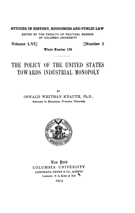 handle is hein.beal/polus0001 and id is 1 raw text is: 






STUDIES IN HISTORY, ECONOMICS AND PUBLIC LAW
     EDITED BY THE FACULTY OF POLITICAL SCIENCE
             OF COLUMBIA UNIVERSITY

Volume  LVI]                      [Number 2
               Whole Number 138




THE   POLICY   OF  THE   UNITED STATES

   TOWARDS INDUSTRIAL MONOPOLY




                     BY
      OSWALD  WHITMAN   KNAUTH,   Ph.D.,
          Instructor in Economics, Princeton University
















                   Nrm Vark
          COLUMBIA UNIVERSITY
          LONGMANS, GREEN & CO., AGENTS
               LONDON: P. S. KING & SON
                     1914


