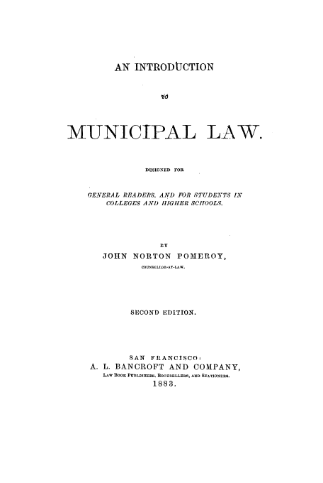 handle is hein.beal/pomeroy0001 and id is 1 raw text is: AN INTRODUCTION
MUNICIPAL LAW.
D-SIGNED FOR
GENVERAL READERS, AND FOR STUDENTS IN
COLLEGES AND HGIHER SCHOOLS.
fly
JOHN NORTON POMEROY,
COUNSE LLOf-AT-LAW.
SECOND EDITION.
SAN FRANCISCO:
A. L. BANCROFT AND COMPANY,
LAW BOOK PUBLISHERS. BOORSELLERS, AND STATIONERS.
1883.


