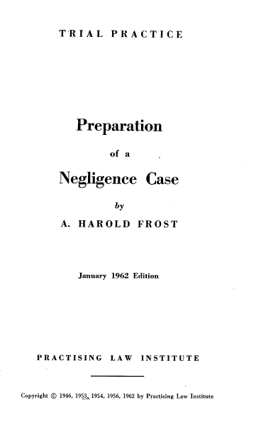 handle is hein.beal/ponc0001 and id is 1 raw text is: TRIAL PRACTICE

Preparation
of a

Negligence

Case

by

A. HAROLD

FROST

January 1962 Edition

PRACTISING

LAW INSTITUTE

Copyright © 1946, 1953 1954, 1956, 1962 by Practising Law Institute



