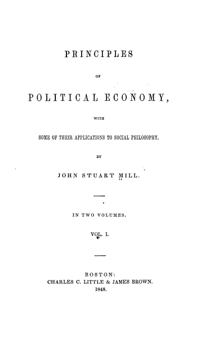 handle is hein.beal/pope0001 and id is 1 raw text is: PRINCIPLES
OF
POLITICAL ECONOMY,
WITH
SOME OF THEIR APPLICATIONS TO SOCIAL PHILOSOPHY.
BY
JOHN STUART MILL.

IN TWO VOLUMES.
VOL. I.
BOSTON:
CHARLES C. LITTLE & JAMES BROWN.
1848.


