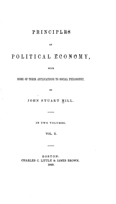 handle is hein.beal/pope0002 and id is 1 raw text is: PRINCIPLES~
OF

POLITICAL

EO N0 MY,

WITH

SOME OF THEIR APPLICATIONS TO SOCIAL PHILOSOPHY.
BY
JOHN STUART MILL.
#1

IN TWO VOLUMES.
VOL. II.
BOSTON:
CHARLES C. LITTLE & JAMES BROWN.
1848.


