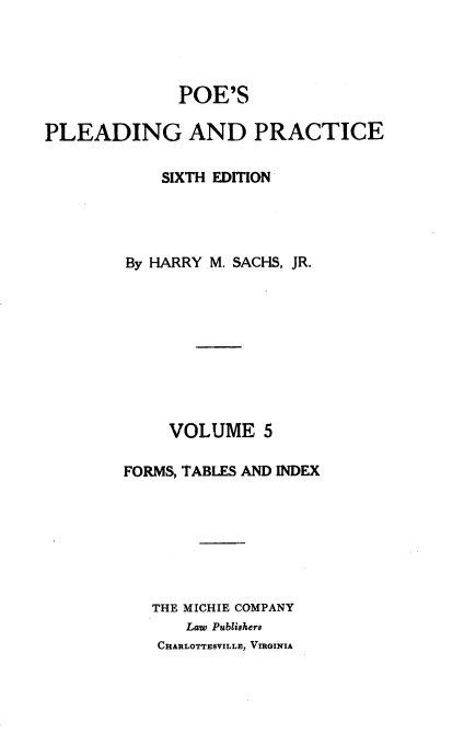 handle is hein.beal/poplapr0005 and id is 1 raw text is: POE'S
PLEADING AND PRACTICE
SIXTH EDITION
By HARRY M. SACHS, JR.
VOLUME 5
FORMS, TABLES AND INDEX
THE MICHIE COMPANY
Law Publishers
CHARLOTTESVILLE, VIRGINIA


