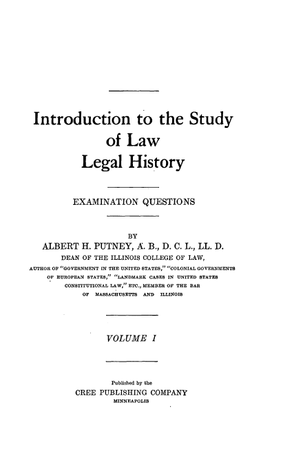 handle is hein.beal/poplarl0001 and id is 1 raw text is: Introduction to the Study
of Law
Legal History
EXAMINATION QUESTIONS
BY
ALBERT H. PUTNEY, A. B., D. C. L., LL. D.
DEAN OF THE ILLINOIS COLLEGE OF LAW,
AUTHOR OF GOVERNMENT IN THE UNITED STATES, COLONIAL GOVERNMENTS
OF EUROPEAN STATES, LANDMARK CASES IN UNITED STATES
CONSTITUTIONAL LAW, ETC., MEMBER OF THE BAR
OF MASSACHUSETTS AND ILLINOIS

VOLUME I

Published by the
CREE PUBLISHING COMPANY
MINNEAPOLIS



