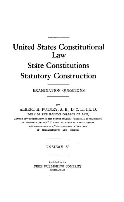 handle is hein.beal/poplarl0002 and id is 1 raw text is: United States Constitutional
Law
Stite Constitutions
Statutory Construction
EXAMINATION QUESTIONS

ALBERT H. PUTNEY, A. B., D. C. L., LL. D.
DEAN OF THE ILLINOIS COLLEGE OF LAW,
AUTHOR OF GOVERNMENT IN THE UNITED STATES, COLONIAL GOVERNMENTS
OF EUROPEAN STATES, LANDMARK CASES IN UNITED STATES
CONSTITUTIONAL LAW, ETC., MEMBER OF THE BAR
OF MASSACHUSETTS AND ILLINOIS

VOLUME II

Published by the
CREE PUBLISHING COMPANY
MINNEAPOLIS


