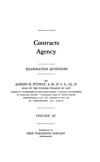 handle is hein.beal/poplarl0003 and id is 1 raw text is: Contracts
Agency
EXAMINATION QUESTIONS
BY
ALBERT H. PUTNEY, A. B., D. C. L., LL. D.
DEAN OF THE ILLINOIS COLLEGE OF LAW,
AUTHOR OF GOVERNMENT IN THE UNITED STATES, COLONIAL GOVERNMENTS
OF EUROPEAN STATES, LANDMARK CASES IN UNITED STATES
CONSTITUTIONAL LAW, ETC., MEMBER OF THE BAR
OF MASSACHUSETTS AND ILLINOIS
VOLUME III
Published by the
CREE PUBLISHING COMPANY
MINNEAPOLIS


