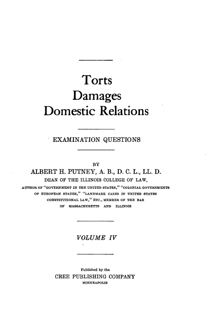 handle is hein.beal/poplarl0004 and id is 1 raw text is: Torts
Damages
Domestic Relations
EXAMINATION QUESTIONS
BY
ALBERT H. PUTNEY, A. B., D. C. L., LL. D.
DEAN OF THE ILLINOIS COLLEGE OF LAW,
AUTHOR OF GOVERNMENT IN THE UNITED STATES, COLONIAL GOVERNMENTS
OF EUROPEAN STATES, LANDMARK CASES IN UNITED STATES
CONSTITUTIONAL LAW, ETC., MEMBER OF THE BAR
OF MASSACHUSETTS AND ILLINOIS

VOLUME IV

Published by the
CREE PUBLISHING COMPANY
MINNEAPOLIS


