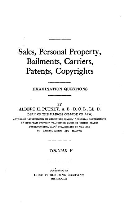 handle is hein.beal/poplarl0005 and id is 1 raw text is: Sales, Personal Property,
Bailments, Carriers,
Patents, Copyrights
EXAMINATION QUESTIONS
BY
ALBERT H. PUTNEY, A. B., D. C. L., LL. D.
DEAN OF THE ILLINOIS COLLEGE OF LAW,
AUTHOR OF GOVERNMENT IN THE UNITED STATES, COLONIAL GOVERNMENTS
OF EUROPEAN STATES, .LANDMARK CASES IN UNITED STATES
CONSTITUTIONAL LAW, ETC., MEMBER OF THE BAR
OF MASSACHUSETTS AND ILLINOIS

VOLUME V

Published by the
CREE PUBLISHING COMPANY
MINNEAPOLIS


