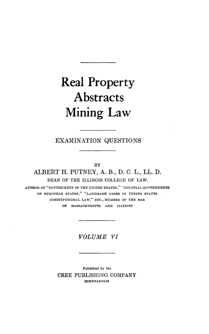 handle is hein.beal/poplarl0006 and id is 1 raw text is: Real Property
Abstracts
Mining Law
EXAMINATION QUESTIONS
BY
ALBERT H. PUTNEY, A. B., D. C. L., LL. D.
DEAN OF THE ILLINOIS COLLEGE OF LAW,
AUTHOR OF GOVERNMENT IN THE UNITED STATES,' COLONIAL GOVERNMENTS
OF EUROPEAN STATES, LANDMARK CASES IN UNITED STATES
CONSTITUTIONAL LAW, ETC., MEMBER OF THE BAR
OF MASSACHUSETTS AND ILLINOIS

VOLUME VI

Published by the
CREE PUBLISHING COMPANY
MINNEAPOLIS


