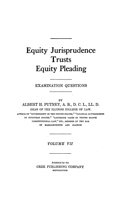 handle is hein.beal/poplarl0007 and id is 1 raw text is: Equity Jurisprudence
Trusts
Equity Pleading
EXAMINATION QUESTIONS
BY
ALBERT H. PUTNEY, A. B., D. C. L., LL. D.
DEAN OF THE ILLINOIS COLLEGE OF LAW,
AUTHOR OF GOVERNMENT IN THE UNITED STATES, COLONIAL GOVERNMENTS
OF EUROPEAN STATES, LANDMARK CASES IN UNITED STATES
CONSTITUTIONAL LAW, ETC., MEMBER OF THE BAR
OF MASSACHUSETTS AND ILLINOIS
VOLUME VII
Published by the
CREE PUBLISHING COMPANY
MINNEAPOLIS


