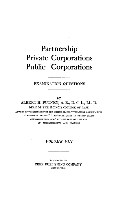handle is hein.beal/poplarl0008 and id is 1 raw text is: Partnership
Private Corporations
Public Corporations
EXAMINATION QUESTIONS
BY
ALBERT H. PUTNEY, A. B., D. C. L., LL. D.
DEAN OF THE ILLINOIS COLLEGE OF LAW,
AUTHOR OF GOVERNMENT IN THE UNITED STATES, COLONIAL GOVERNMENTS
OF EUROPEAN STATES, LANDMARK CASES IN UNITED STATES
CONSTITUTIONAL LAW, ETC., MEMBER OF THE BAR
OF MASSACHUSETTS AND ILLINOIS
VOLUME VIII
Published by the
CREE PUBLISHING COMPANY
MINNEAPOLIS


