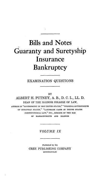 handle is hein.beal/poplarl0009 and id is 1 raw text is: Bills and Notes
Guaranty and Suretyship
Insurance
Bankruptcy
EXAMINATION QUESTIONS
BY
ALBERT H. PUTNEY, A. B., D. C. L., LL. D.
DEAN OF THE ILLINOIS COLLEGE OF LAW,
AUTHOR OF GOVERNMENT IN THE UNITED STATES, COLONIAL GOVERNMENTS
OF EUROPEAN STATES, LANDMARK CAS S IN UNITED STATES
CONSTITUTIONAL LAW, ETC., MEMBER OF THE BAR
OF MASSACHUSETTS AND ILLINOIS
VOLUME IX
Published by the
CREE PUBLISHING COMPANY
MINNEAPOLIS


