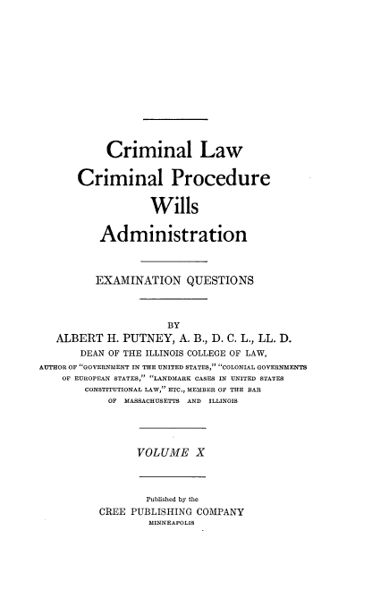 handle is hein.beal/poplarl0010 and id is 1 raw text is: Criminal Law
Criminal Procedure
Wills
Administration

EXAMINATION QUESTIONS
BY
ALBERT H. PUTNEY, A. B., D. C. L., LL. D.
DEAN OF THE ILLINOIS COLLEGE OF LAW,
AUTHOR OF GOVERNMENT IN THE UNITED STATES, COLONIAL GOVERNMENTS
OF EUROPEAN STATES, LANDMARK CASES IN UNITED STATES
CONSTITUTIONAL LAW, ETC., MEMBER OF THE BAR
OF MASSACHUSETTS AND ILLINOIS

VOLUME X

Published by the
CREE PUBLISHING COMPANY
MINNEAPOLIS


