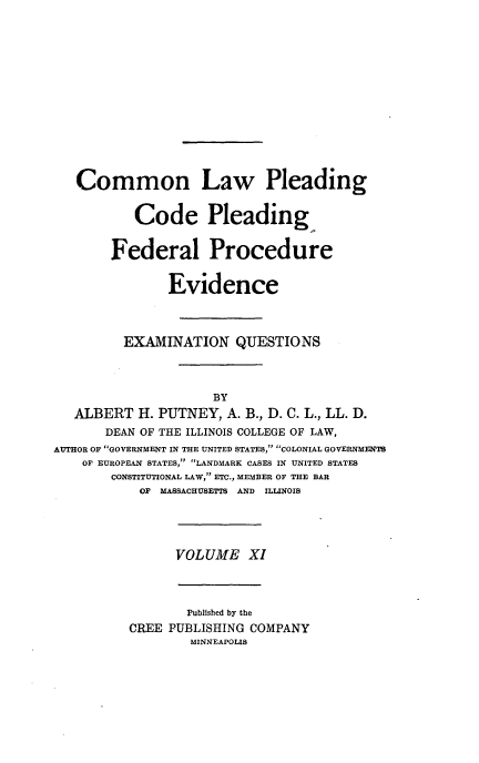 handle is hein.beal/poplarl0011 and id is 1 raw text is: Common Law Pleading
Code Pleading,
Federal Procedure
Evidence
EXAMINATION QUESTIONS
BY
ALBERT H. PUTNEY, A. B., D. C. L., LL. D.
DEAN OF THE ILLINOIS COLLEGE OF LAW,
AUTHOR OF GOVERNMENT IN THE UNITED STATES, COLONIAL GOVERNMENTS
OF EUROPEAN STATES, LANDMARK CASES IN UNITED STATES
CONSTITUTIONAL LAW, ETC., MEMBER OF THE BAR
OF MASSACHUSETTS AND ILLINOIS
VOLUME XI
Published by the
CREE PUBLISHING COMPANY
MINNEAPOLIS


