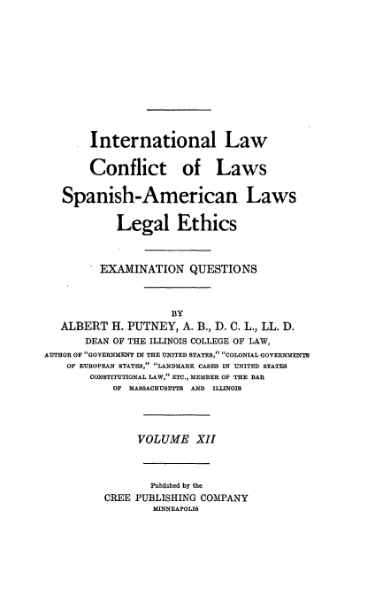 handle is hein.beal/poplarl0012 and id is 1 raw text is: International Law
Conflict of Laws
Spanish-American Laws
Legal Ethics
EXAMINATION QUESTIONS
BY
ALBERT H. PUTNEY, A. B., D. C. L., LL. D.
DEAN OF THE ILLINOIS COLLEGE OF LAW,
AUTHOR OF GOVERNMENT IN THE UNITED STATES, COLONIAL GOVERNMENTS
OF EUROPEAN STATES, LANDMARK CASES IN UNITED STATES
CONSTITUTIONAL LAW, ETC., MEMBER OF THE BAR
OF MASSACHUSETTS AND ILLINOIS
VOLUME XII
Published by the
CREE PUBLISHING COMPANY
MINNEAPOLIS


