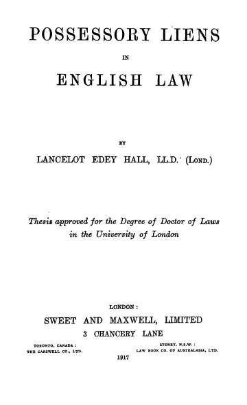 handle is hein.beal/posylegl0001 and id is 1 raw text is: 



POSSESSORY LIENS

                  IN


     ENGLISH LAW


  LANCELOT  EDEY   HALL, LL.D.' (LoND.)







Thesis approved for the Degree of Doctor of Laws

        in the University of London








                LONDON:

   SWEET   AND  MAXWELL,   LIMITED


3 CHANCERY  LANE


TORONTO, CANADA :
THE CARSWELL CO., LTD.


     SYDNEY, N.S.W. ;
LAW BOOK CO. OF AUSTRALASIA, LTD.


1917


