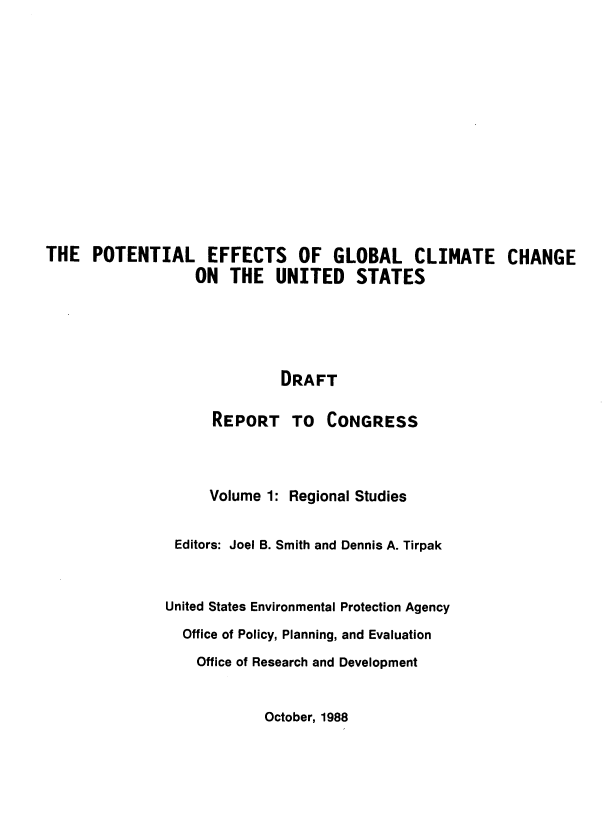 handle is hein.beal/poteffgl0001 and id is 1 raw text is: 














THE POTENTIAL EFFECTS OF GLOBAL CLIMATE CHANGE
                  ON THE UNITED STATES





                             DRAFT

                    REPORT TO CONGRESS



                    Volume 1: Regional Studies


                Editors: Joel B. Smith and Dennis A. Tirpak



                United States Environmental Protection Agency
                Office of Policy, Planning, and Evaluation

                  Office of Research and Development


October, 1988


