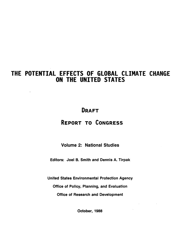 handle is hein.beal/poteffgl0002 and id is 1 raw text is: 













THE POTENTIAL EFFECTS OF GLOBAL CLIMATE CHANGE
                  ON THE UNITED STATES





                             DRAFT

                    REPORT TO CONGRESS



                    Volume 2: National Studies


                Editors: Joel B. Smith and Dennis A. Tirpak



                United States Environmental Protection Agency
                Office of Policy, Planning, and Evaluation

                   Office of Research and Development


October, 1988


