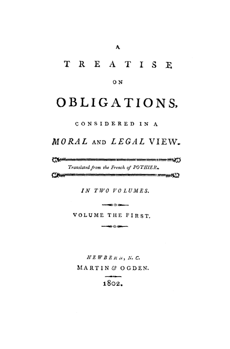 handle is hein.beal/pothier0001 and id is 1 raw text is: T R E A T I S
ON
OBLIGATIONS
CONSIDERED IN A
MORAL AND LEGAL VIEW.
Translated from the French of PO THIER.

IN TWO VOLUMES.
VOLUME THE FIRST.
NE WB E i v, iv. C.
MARTIN& OGDEN,
1802.



