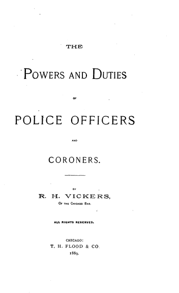 handle is hein.beal/powduti0001 and id is 1 raw text is: THE

POWERS AND DUTIES
OF
POLICE OFFICERS
AND

CORONERS.
BY
R. H. VICKERS,
OF THE CHICAGO BAR.

ALL RIGHTS RESERVED,
CHICAGO:
T. H. FLOOD & CO.
1889.


