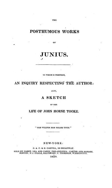 handle is hein.beal/powjup0001 and id is 1 raw text is: THE

POSTHUMOUS WORKS
OF
JUNIUS.
9t.

TO WHICH IS PREFIXED,
AN INQUIRY RESPECTING THE AUTHOR:
ALSO,
A SKETCH
OF THE
LIFE OF JOHN HORNE TOOKE.
 NON VULTUS NON COLOR UNUS.
NEW-YORK:
6. & C. & H. CARVILL, 103 BROADWAY.
SOLD BY CAREY, LEA AND CAREY, PHILADELPHIA; CARTER AND HENDEE,
BOSTON; E. J. COALE, BALTIMORE; P. THOMPSON, WASHINGTON.
1829.



