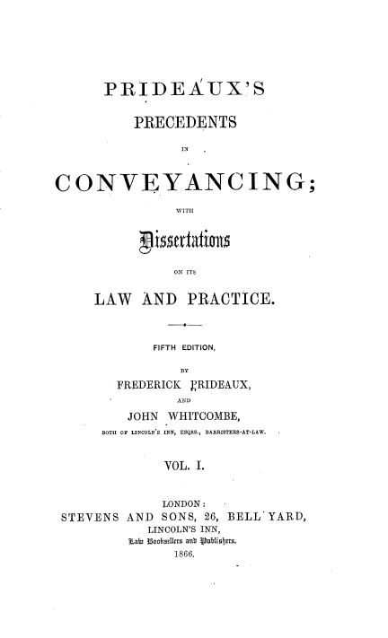handle is hein.beal/ppcdis0001 and id is 1 raw text is: PRIDEAUX'S
PRECEDENTS
IN
CONVEYANCING;
WITH

ON ITS
LAW AND PRACTICE.

FIFTH EDITION,
BY
FREDERICK VRIDEAUX,
AND
JOHN WHITCOMBE,
BOTH OF LINCOLN'S INN, ESQRS., BARRISTERS-AT-LAW.
VOL. I.

STEVENS AND

LONDON :
SONS, 26, BELL YARD,

LINCOLN'S INN,
sLab, i3ooseIkrs antb Publibtrs.
1866.


