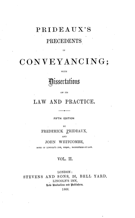 handle is hein.beal/ppcdis0002 and id is 1 raw text is: PRIDEAUX'S
PRECEDENTS
IN
CONVEYANCING;
WITH

ON ITS
LAW AND PRACTICE.

FIFTH EDITION
BY
FREDERICK PRIDEAUX,
AND
JOHN   WHITCOMBE,
BOTH OF LINCOLN'S INN, ESQRS,, BARRISTERS-AT-LAW.
VOL. II.
LONDON:
STEVENS AND        SONS, 26, BELL YARD,
LINCOLN'S INN,
1Labi 3BoR 1llzrLs attb jubliobe18.
1866.


