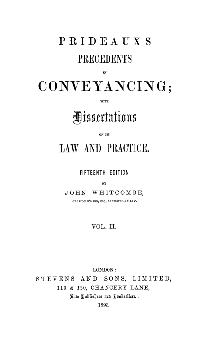 handle is hein.beal/ppconvey0002 and id is 1 raw text is: PRIDEAUXS
PRECEDENTS
CONVEYANCING;

ON ITS
LAW AND PRACTICE,
FIFTEENTH EDITION
BY
JOHN     WHITCOMBE,
OF LINCOLN'S INN, ESQ., BARRISTER-AT-LAW.
VOL. II.

LONDON:
STEVENS       AND    SONS, LIMITED,
119 & 120, CHANCERY LANE,
'afu Lbisbtrs auk    tksdIers.
1893.


