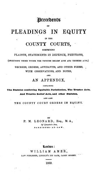 handle is hein.beal/ppeqcc0001 and id is 1 raw text is: 






                 Stratents



  PLEADINGS IN EQUITY

                      IN THE

           COUNTY COURTS,

                    COMPRISING

    PLAINTS, STATEMENTS IN DEFENCE, PETITIONS,

(INCLUDING THOSE UNDER THE TRUSTEE BELIEV ACTS AND TRUSTEE ACTS,)

     DECREES, ORDERS, AFFIDAVITS, AND OTHER FORMS,
           WITH OBSERVATIONS, AND NOTES,
                       AND

               AN   APPENDIX,

                     CONTAINING
The Statutes conferring Equitable Turisdiction, The Trustee Acts,
       And Trustee R-elief Acts, and other Statutes,
                     AND ALSO

    THE  COUNTY  COURT   ORDERS  IN EQUITY.




                       BY
          P. M. LEONARD, Esq.,   M. A.,
                    Of Lincoln's Inn,
                BARRISTIR -AT-LAW.






                     etobn:

             WILLIAM       AMER,.
        LAW PUBLISHER, LINCOLN'S INN GATE, CAREY STREET.


                      1869.


