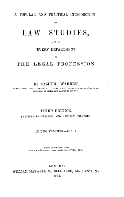 handle is hein.beal/ppilsp0001 and id is 1 raw text is: 



A  POPULAR   AND  PRACTICAL  INTRODUCTION


LA,W          STUDIES,

                AND 11

        AVERY  DEPARTMENT

                 OF


THE LEGAL


PROFESSION.


           BY  SAMUEL WARREN,
OF THE INNER TEMPLE, ESQUIRE, D.C.L, OXON, F.t.S., ONE OF HEt MAJESTY'S COUNSEL,
           RECORDER OF HULL, AND MASTER IN LUNACY.





              THIRD   EDITION,

    ENTIRELY RE-WRITTEN, AND GREATLY ENLARGED.




            IN TWO VOLUMES.-VOL. I.




                 Simul ac duraYCrit :etas
        membra aninuImque tuum, nabis sine cortic.-IIoR.




                   LONDON:

WILLIAM  MAXWELL,  32, BELL YARD, LINCOLN'S INN.
                     1863.


