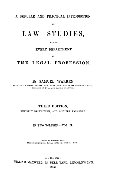 handle is hein.beal/ppilsp0002 and id is 1 raw text is: 




A  POPULAR  AND  PRACTICAL  INTRODUCTION


TO


LAW


        AND TO

EVERY  DEPARTMENT

         Op


THE LEGAL


PROFESSION.


          BY  SAMUEL WARREN,
OF TH E INNER TEIMPL , 1Ql'IRI, D.(. I-, OXON, F.R.X., (IN. O  HER MAJESTYATVS CO.'NSEL,
          RECORDER OF hULL, AND MASTERI IN LUNACY.





              THIRD  EDITION,
    ENTIRELY RE-WRITTEN, AND GREATLY ENLARGED.




           IN TWO VOLUMES.-VOL. II.




               Sim it a (birwrit mttas
        M~embra animuunlo tim., nabis Hin~e cortice.-IIOR.




                 LONDON:
WILLIAM MAXWELL, 32, BELL YARD, LINCOLN'S INN.

                    1863.


STUDIES,


