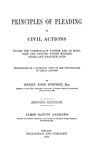 handle is hein.beal/ppiltions0001 and id is 1 raw text is: PRINCIPLES OF PLEADING
CIVIL ACTIONS
UNDER THE COMMON-LAW SYSTEM AND AS MODI-
FIED AND APPLIED UNDER MODERN
CODES AND PRACTICE ACTS
INTRODUCED BY A SUMMARY VIEW OF THE PROCEEDINGS
IN LEGAL ACTIONS
BY
HENRY JOHN STEPHEN, ESQ.
MEMBER OF THE FIRST COMITTEE APPOTNTED TO REFORm ENGLISH PROCEDURE,
HILARY RULES, 1&%
SECOND EDITION.
JAMES DEWITT ANDREWS
AUTHOR OF ANDREWS' AMERICAN LAW; EDITOR OF WILSON'S WORKS, COOLEY'S
BLACKSTONE, EI=
CHICAGO:
CALLAGHAN AND COMPANY.
1901.


