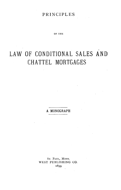 handle is hein.beal/ppincsi0001 and id is 1 raw text is: 


            PRINCIPLES




                OF THE





LAW   OF CONDITIONAL SALES AND

       CHATTEL  MORTGAGES


   A MONOGRAPH













   ST. PAUL, MINN.
WEST PUBLISHING CO.
      1899


