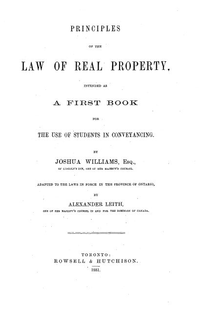 handle is hein.beal/pplrpifb0001 and id is 1 raw text is: 





                PRINCIPLES


                     OF THE




LAW OF REAL PROPERTY.


                    INTENDED AS


     A FIRST BOOK


                  FOR



THE  USE OF STUDENTS IN CONVEYANCING.


                  BY

      JOSHUA   WILLIAMS,   EsQ.,
      OF LINCOLN'S INN, ONE OF HER MAJESTY'S COUNSEL.


ADAPTED TO THE LAWS IN FORCE IN THE PROVINCE OF ONTARIO,

                  BY

          ALEXANDER   LEITH,
  ONE OF HER MAJESTY'S COUNSEL IN AND FOR THE DOMINiON OF CANADA.


         TORONTO:
ROWSELL & HUTCHISON.

            1881.


