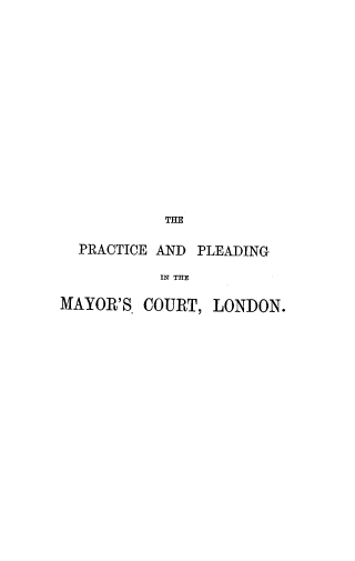 handle is hein.beal/ppmcl0001 and id is 1 raw text is: THE
PRACTICE AND PLEADING
IN THE
MAYOR'S COURT, LONDON.


