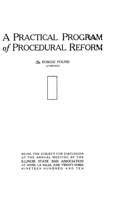 handle is hein.beal/pppref0001 and id is 1 raw text is: A PRACTICAL PROGRAM
of PROCEDURAL REFORM
Oy ROSCOE POUND
of CHICAGO
BEING THE SUBJECT FOR DISCUSSION
AT THE ANNUAL MEETING OF THE
ILLINOIS STATE BAR ASSOCIATION
AT HOTEL LA SALLE, JUNE TWENTY-THREE
NINETEEN HUNDRED AND TEN


