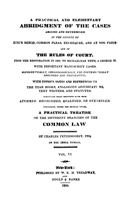 handle is hein.beal/pracelab0006 and id is 1 raw text is: 






   ABRIDGMENT OF THlE CASES
                ARGUED AND DETERMINED
                   IV THE COURTS OF

KING'S BENCII, COMMON PLEAS, EXCHEQUER, AND AT NISI PRUS:

                        AND OF

            THlE  RULES .OF C~OITT,
FROM THE RESTORATION IN 1660; TO MICHAELMAS TERM, 4 GEORGE IV.

          WITH  IMPORTANT MANUJSCRIP~T CASES.

    ALPHABE TICALLY CH~IRONOLOGICALL Y, AND SYSTEMA PICALL Y
               ARRANGED AND TRANSLA TED;

          WITH COP[OVS; NOTES AND) REFERENCIf^K To

       THE YEAR BOOKS, ANALOGOUS ADJUDICATI' NS,
             TEXT WRITEIIS, AND STATUTES,
               SPECIFyXNO WHAT DUC2I0OS H.\V2 329N
   AFFIRMfED, RECOGNIZED, QUALIFIED, OR OVE2RULED.
               COMPIING, UNOUR TuB sEVERAL TITLZA,

             A  PRACTICAL TRE~ATISE
          ON THE DIFFERENT BRANCHES OF THlE

               COMMON LAW.


             BY CHARLES PETERSDORVF, ESQ.

                  OF THlE IrX FR TFIPIr



                       VOL. Vi.





            PUBhLISHIED BY W. R. H. TREADWAY,
                         AND~
                    GOULD ¢. BANK.

                         1830


