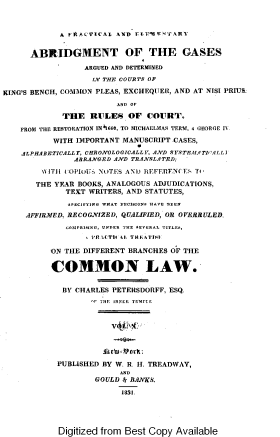 handle is hein.beal/pracelab0010 and id is 1 raw text is: 



A FItACTICAL AND rIrE,'TT ART


      ABRIDGMENT OF THE GASES

                 ARGUED AND DETERMINED

                   IN THE COURTS OF

KING'S BENCH, COMMON PLEAS, EXCHEQUER, AND AT NISI PRIU&
                        AND OF

             THE   RULES   OF  COURT.

    FROM THE RESTORATION IN½660, TO MICHAELMAS TERM, 4 GEORGE IV.

           WITH IMPORTANT MANUSCRIPT CASES,

    ALPHABETICALLY, CHRONOLOGICALLY, AND SYSTFAIATICALL I
               ARRANGED AND TRANSLATED;

        iVIT)) tOPIOTUS NOTES AND REFERENCES TI,

        THE YEAR BOOKS, ANALOGOUS ADJUDICATIONS,
             TEXT WRITERS, AND STATUTES,

             EPECIFYING WHAT DECISIONE HAVE DSEEN

     AFFIRIED, RECOGNIZED, QUALIFIED, OR OVERRULED.

             CtoHPRIHNG, UNDER THE PEVERAL TITLEE,
                    R CTl 1. T' 11,AT'f-

          ON THE DIFFERENT BRANCHES OF THE


          COMMON LAW.


             BY CHARLES PETERSDORFF, ESQ.
                   TF TE INNER TEMNiE









            PUBLISHED BY W. R. H. TREADWAY,
                         AND
                    GOULD 4 BANKS.

                         1835.


Digitized from Best Copy Available


