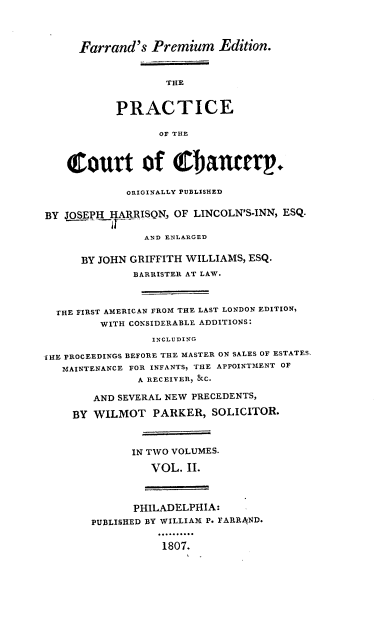 handle is hein.beal/pracou0002 and id is 1 raw text is: Farrand's Premium Edition.
THE
PRACTICE
OF THE
Court of (Fantrg.
ORIGINALLY PUBLISHED
BY TOSEPH HARRISQN, OF LINCOLN'S-INN, ESQ.
AND ENLARGED
BY JOHN GRIFFITH WILLIAMS, ESQ.
BARRISTER AT LAW.
THE FIRST AMERICAN FROM THE LAST LONDON EDITION,
WITH CONSIDERABLE ADDITIONS:
INCLUDING
[HE PROCEEDINGS BEFORE THE MASTER ON SALES OF ESTATES.
MAINTENANCE FOR INFANTS, THE APPOINTMENT OF
A RECEIVER, RC.
AND SEVERAL NEW PRECEDENTS,
BY WILMOT PARKER, SOLICITOR.
IN TWO VOLUMES.
VOL. II.
PHILADELPHIA:
PUBLISHED BY WILLIAM P. FARRAND.
1807.


